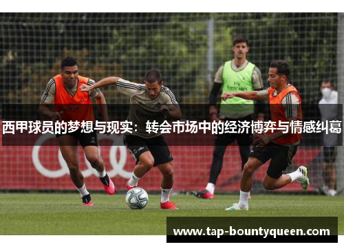 西甲球员的梦想与现实:转会市场中的经济博弈与情感纠葛 西甲球员的梦想与现实:转会市场中的经济博弈与情感纠葛