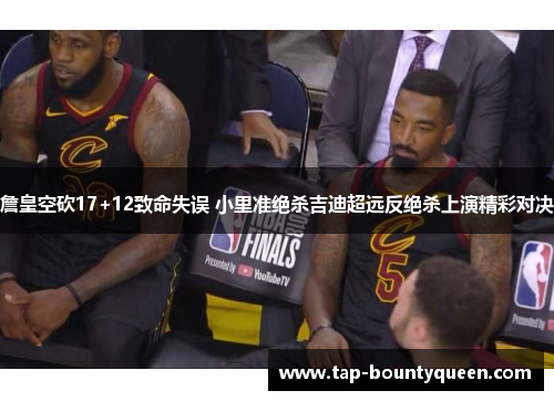 詹皇空砍17+12致命失误 小里准绝杀吉迪超远反绝杀上演精彩对决 詹皇空砍17+12致命失误 小里准绝杀吉迪超远反绝杀上演精彩对决