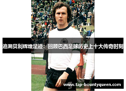 追溯贝利辉煌足迹:回顾巴西足球历史上十大传奇时刻 追溯贝利辉煌足迹:回顾巴西足球历史上十大传奇时刻