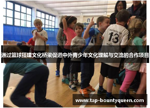 通过篮球搭建文化桥梁促进中外青少年文化理解与交流的合作项目 通过篮球搭建文化桥梁促进中外青少年文化理解与交流的合作项目