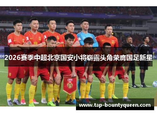 2026赛季中超北京国安小将崭露头角荣膺国足新星 2026赛季中超北京国安小将崭露头角荣膺国足新星