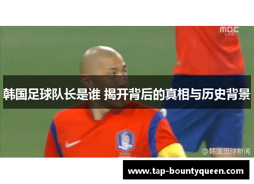 韩国足球队长是谁 揭开背后的真相与历史背景